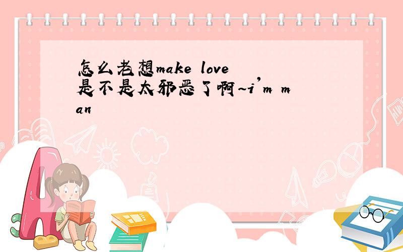 怎么老想make love 是不是太邪恶了啊~i'm man