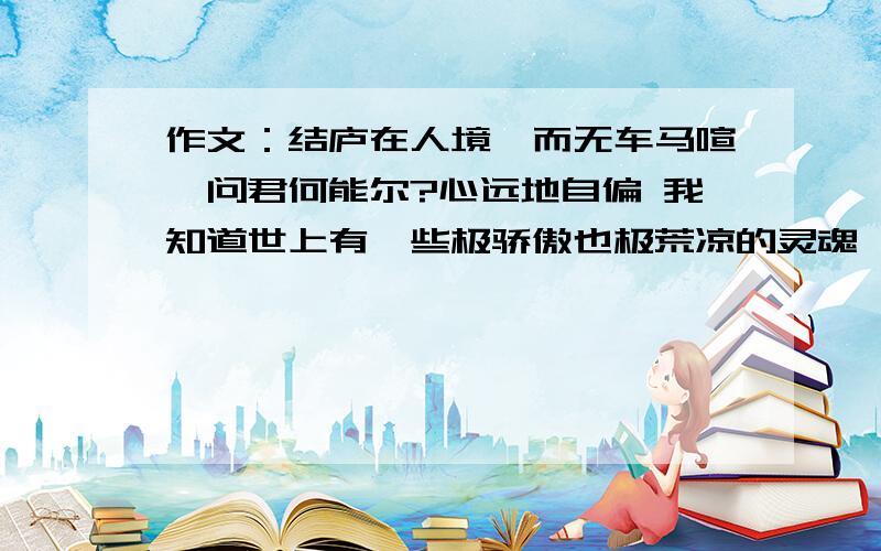 作文：结庐在人境,而无车马喧,问君何能尔?心远地自偏 我知道世上有一些极骄傲也极荒凉的灵魂,他们永