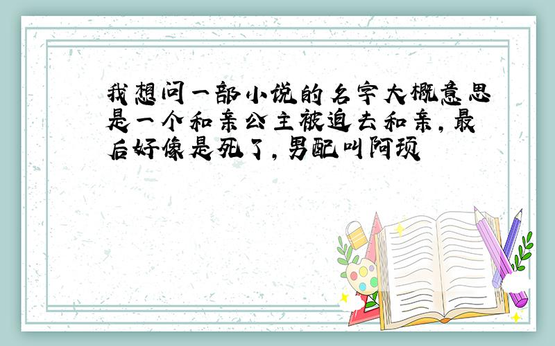 我想问一部小说的名字大概意思是一个和亲公主被迫去和亲,最后好像是死了,男配叫阿顼