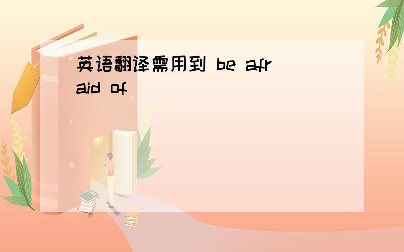 英语翻译需用到 be afraid of