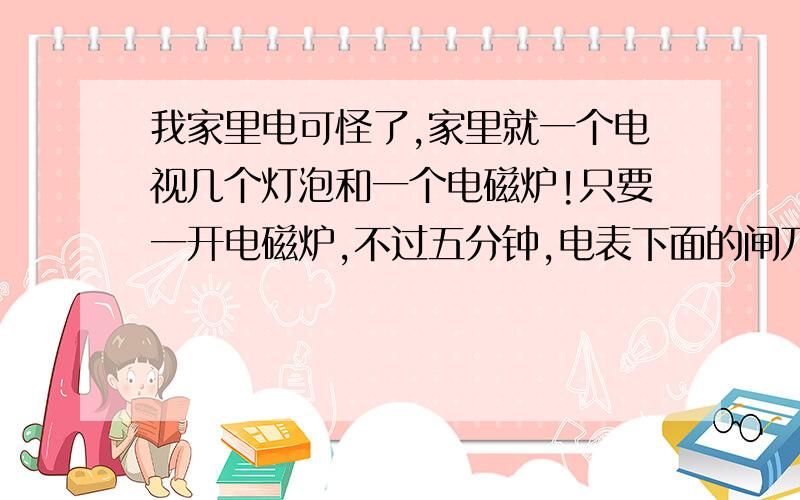 我家里电可怪了,家里就一个电视几个灯泡和一个电磁炉!只要一开电磁炉,不过五分钟,电表下面的闸刀就跳