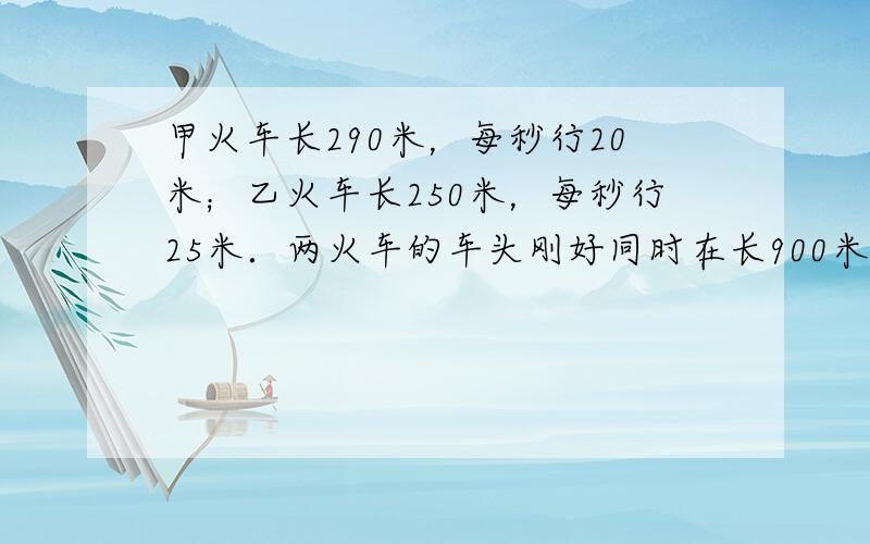 甲火车长290米，每秒行20米；乙火车长250米，每秒行25米．两火车的车头刚好同时在长900米铁桥的两端相对开出，__