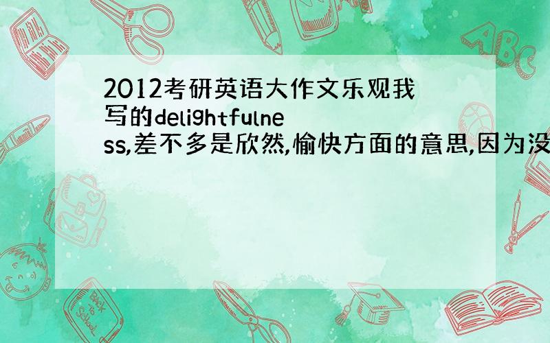 2012考研英语大作文乐观我写的delightfulness,差不多是欣然,愉快方面的意思,因为没想起来乐观怎么写,所以