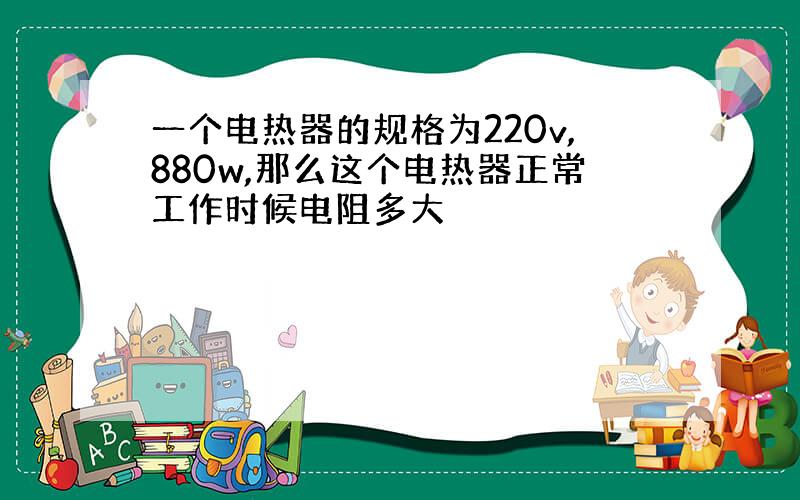 一个电热器的规格为220v,880w,那么这个电热器正常工作时候电阻多大