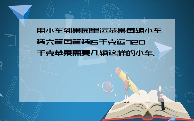 用小车到果园里运苹果每辆小车装六筐每筐装15千克运720千克苹果需要几辆这样的小车.