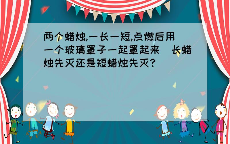 两个蜡烛,一长一短,点燃后用一个玻璃罩子一起罩起来．长蜡烛先灭还是短蜡烛先灭?