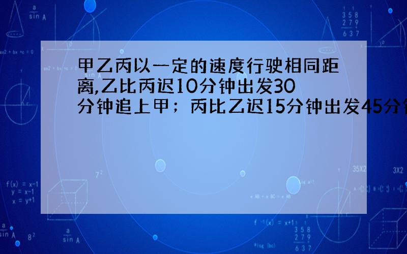 甲乙丙以一定的速度行驶相同距离,乙比丙迟10分钟出发30分钟追上甲；丙比乙迟15分钟出发45分钟追上甲