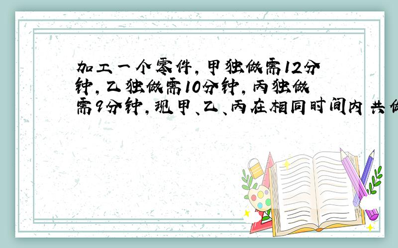 加工一个零件,甲独做需12分钟,乙独做需10分钟,丙独做需9分钟,现甲、乙、丙在相同时间内共做了1643个零