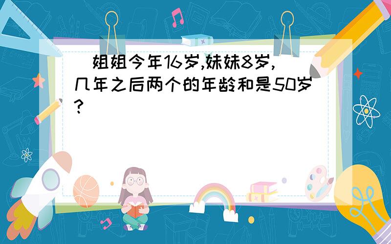 （姐姐今年16岁,妹妹8岁,几年之后两个的年龄和是50岁?）