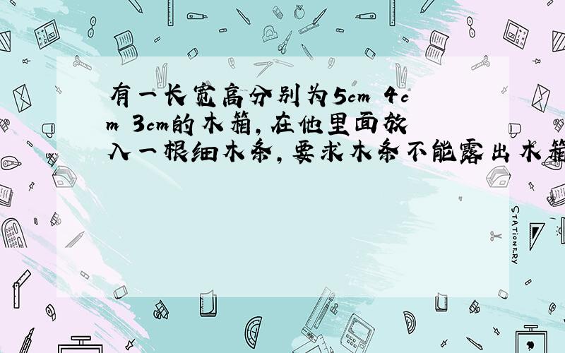 有一长宽高分别为5cm 4cm 3cm的木箱,在他里面放入一根细木条,要求木条不能露出木箱,请你算一下,能放入