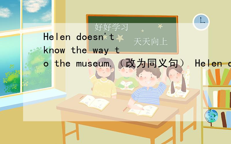 Helen doesn't know the way to the museum.（改为同义句） Helen doesn