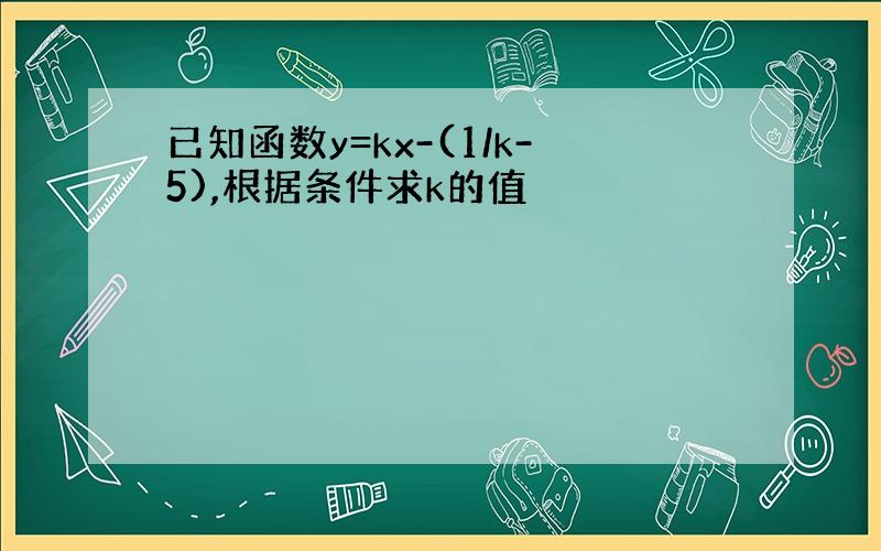 已知函数y=kx-(1/k-5),根据条件求k的值