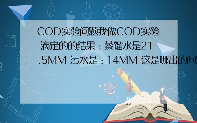 COD实验问题我做COD实验 滴定的的结果：蒸馏水是21.5MM 污水是：14MM 这是哪出的问题 步骤我对照了好几遍