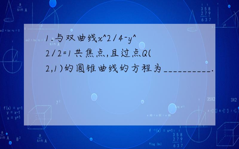 1.与双曲线x^2/4-y^2/2=1共焦点,且过点Q(2,1)的圆锥曲线的方程为__________.