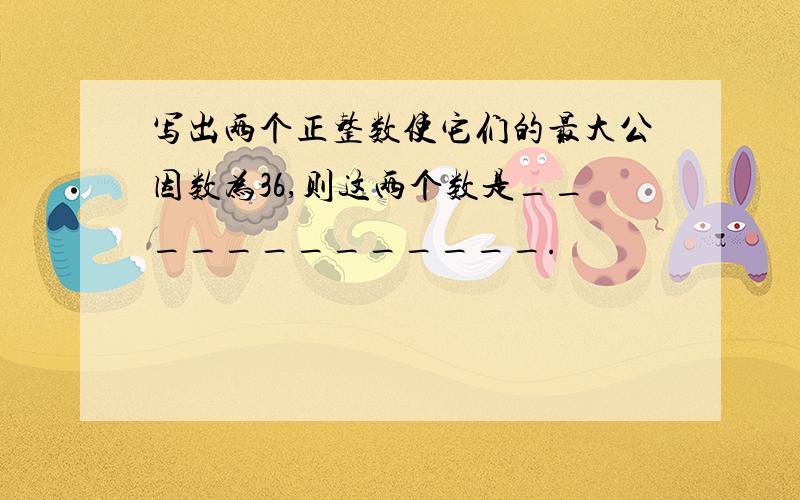 写出两个正整数使它们的最大公因数为36,则这两个数是_____________.