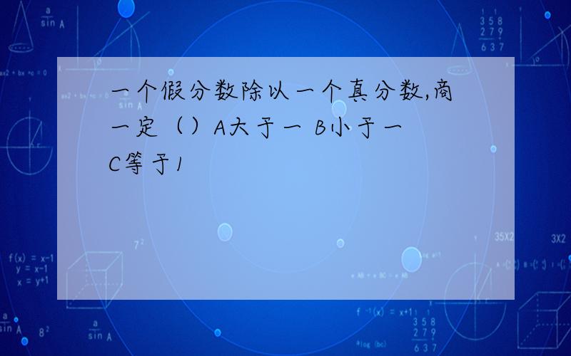 一个假分数除以一个真分数,商一定（）A大于一 B小于一 C等于1