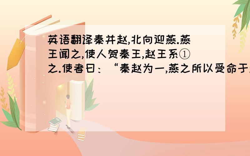 英语翻译秦并赵,北向迎燕.燕王闻之,使人贺秦王,赵王系①之.使者曰：“秦赵为一,燕之所以受命于赵者,为秦也.今臣使秦,而