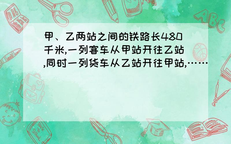 甲、乙两站之间的铁路长480千米,一列客车从甲站开往乙站,同时一列货车从乙站开往甲站,……