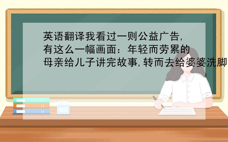 英语翻译我看过一则公益广告,有这么一幅画面：年轻而劳累的母亲给儿子讲完故事,转而去给婆婆洗脚,回来陪儿子的时候却见儿子端