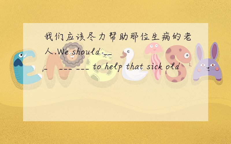 我们应该尽力帮助那位生病的老人.We should ___　___ ___ to help that sick old