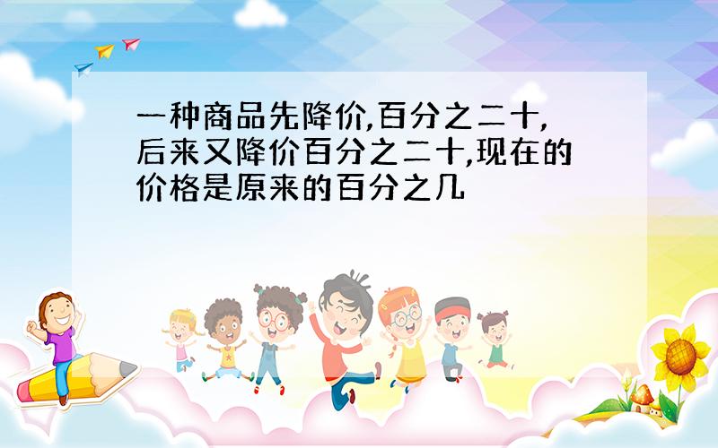 一种商品先降价,百分之二十,后来又降价百分之二十,现在的价格是原来的百分之几