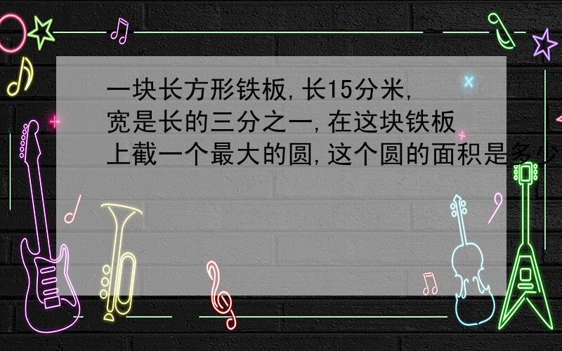 一块长方形铁板,长15分米,宽是长的三分之一,在这块铁板上截一个最大的圆,这个圆的面积是多少?