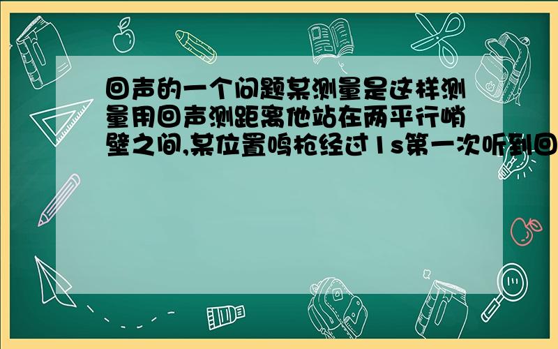 回声的一个问题某测量是这样测量用回声测距离他站在两平行峭壁之间,某位置鸣枪经过1s第一次听到回声