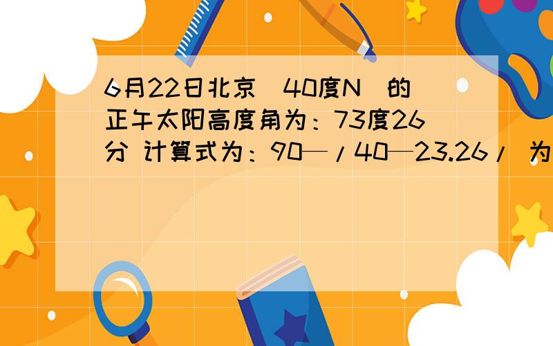 6月22日北京（40度N）的正午太阳高度角为：73度26分 计算式为：90—/40—23.26/ 为什么要40—23.2