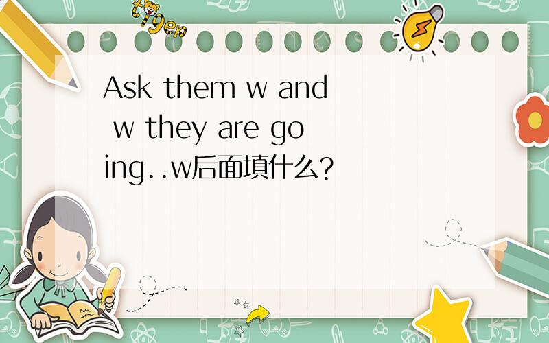 Ask them w and w they are going..w后面填什么?