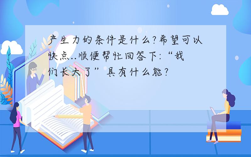 产生力的条件是什么?希望可以快点..顺便帮忙回答下:“我们长大了”具有什么能？