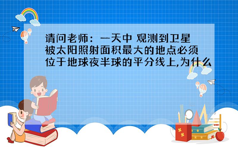 请问老师：一天中 观测到卫星被太阳照射面积最大的地点必须位于地球夜半球的平分线上,为什么