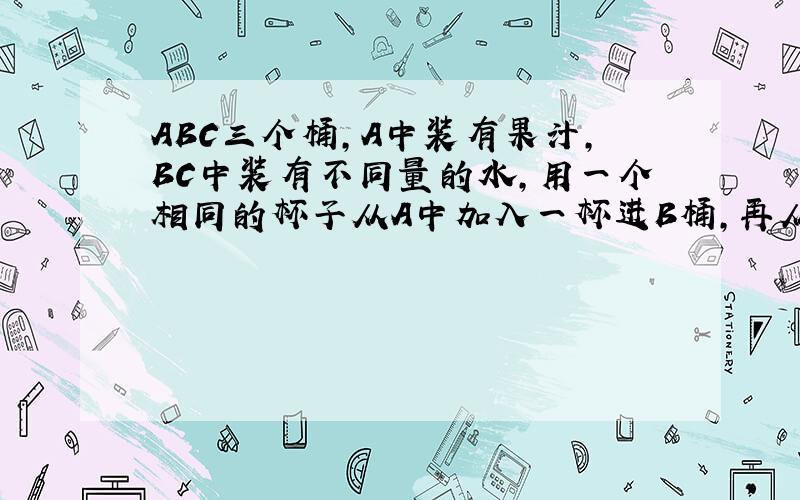 ABC三个桶,A中装有果汁,BC中装有不同量的水,用一个相同的杯子从A中加入一杯进B桶,再从B桶加入后的混