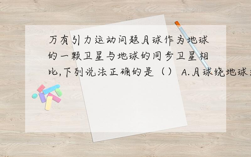 万有引力运动问题月球作为地球的一颗卫星与地球的同步卫星相比,下列说法正确的是（） A.月球绕地球运行的线速度大于同步卫星