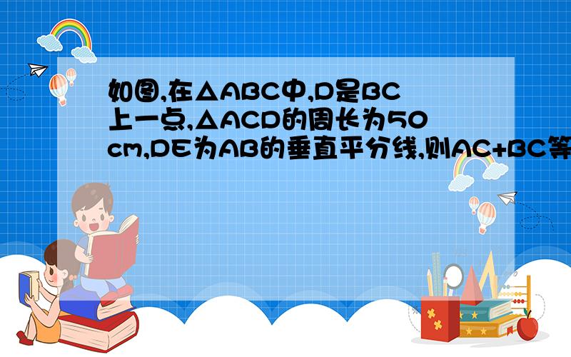 如图,在△ABC中,D是BC上一点,△ACD的周长为50cm,DE为AB的垂直平分线,则AC+BC等于多少(过程详细)急