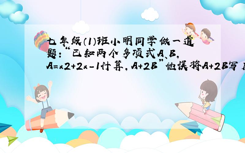 七年级（1）班小明同学做一道题：“已知两个多项式A、B，A=x2+2x-1计算，A+2B”他误将A+2B写成2A+B，结