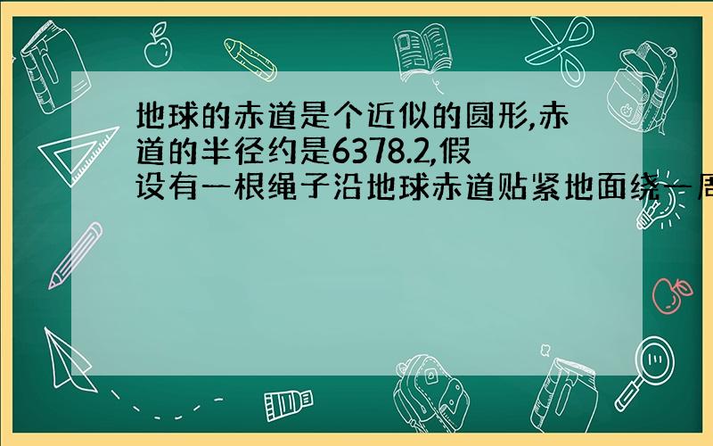 地球的赤道是个近似的圆形,赤道的半径约是6378.2,假设有一根绳子沿地球赤道贴紧地面绕一周,现将绳子增加一部分,使绳子