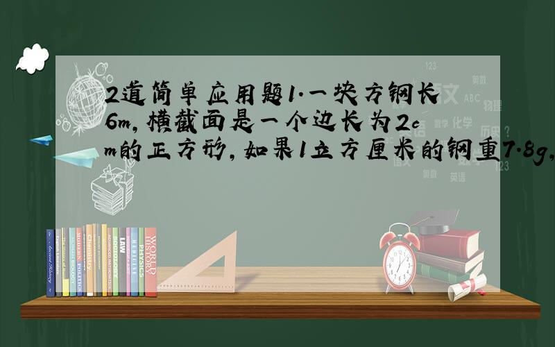 2道简单应用题1.一块方钢长6m,横截面是一个边长为2cm的正方形,如果1立方厘米的钢重7.8g,这块方钢重多少?2.红