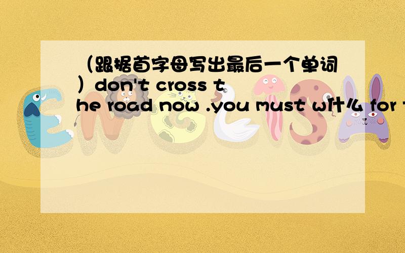 （跟据首字母写出最后一个单词）don't cross the road now .you must w什么 for th