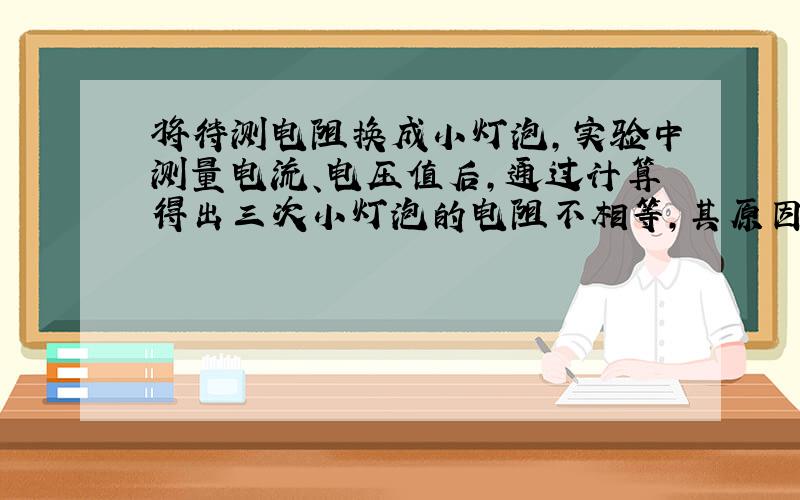 将待测电阻换成小灯泡,实验中测量电流、电压值后,通过计算得出三次小灯泡的电阻不相等,其原因是?