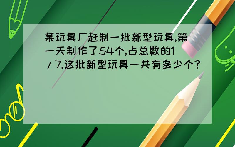 某玩具厂赶制一批新型玩具,第一天制作了54个,占总数的1/7.这批新型玩具一共有多少个?