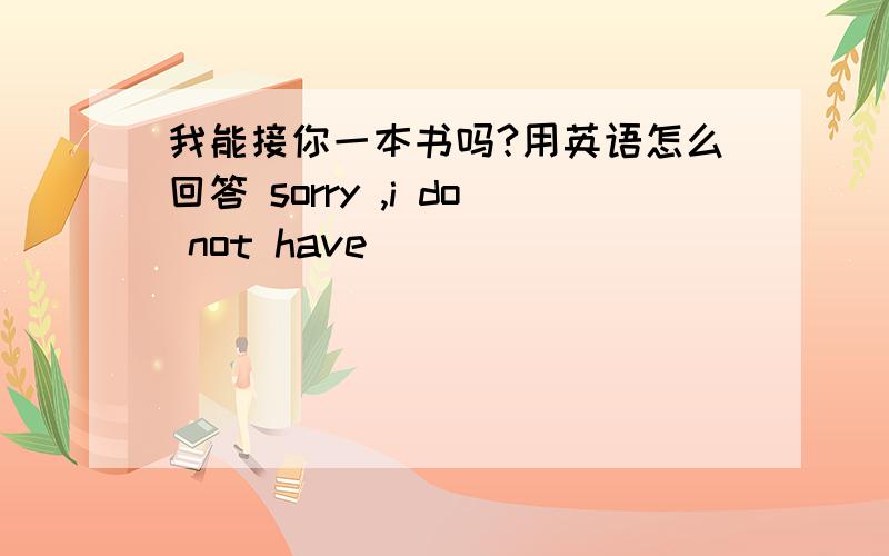 我能接你一本书吗?用英语怎么回答 sorry ,i do not have __