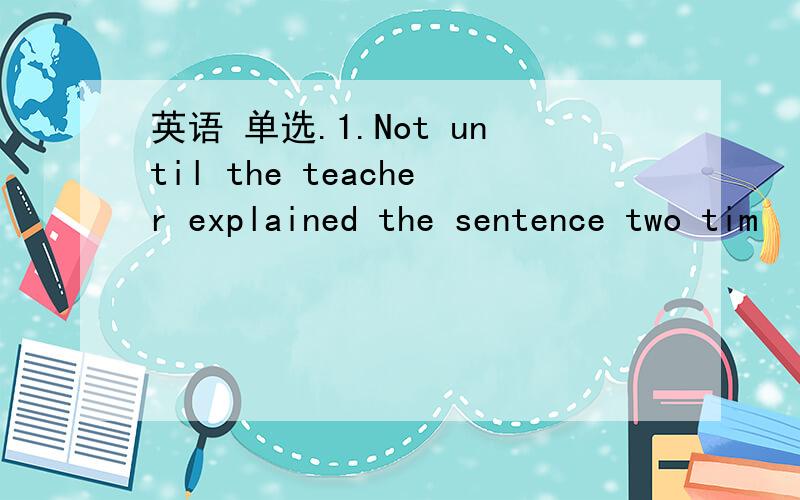 英语 单选.1.Not until the teacher explained the sentence two tim