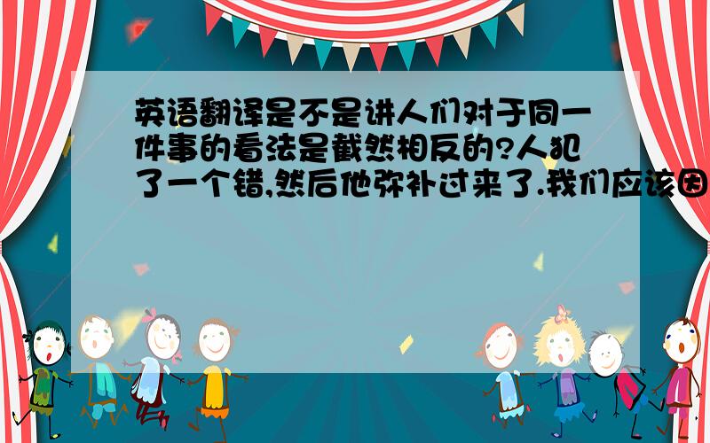 英语翻译是不是讲人们对于同一件事的看法是截然相反的?人犯了一个错,然后他弥补过来了.我们应该因为他及时的弥补赞扬他呢,还