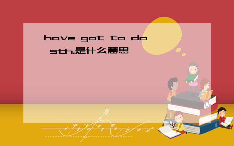 have got to do sth.是什么意思