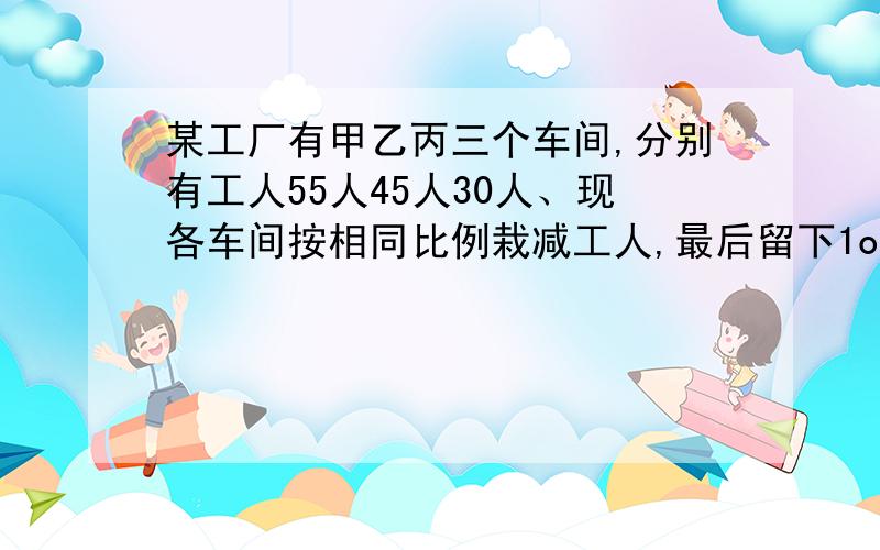 某工厂有甲乙丙三个车间,分别有工人55人45人30人、现各车间按相同比例栽减工人,最后留下1o4人,求栽减后乙车间还有多