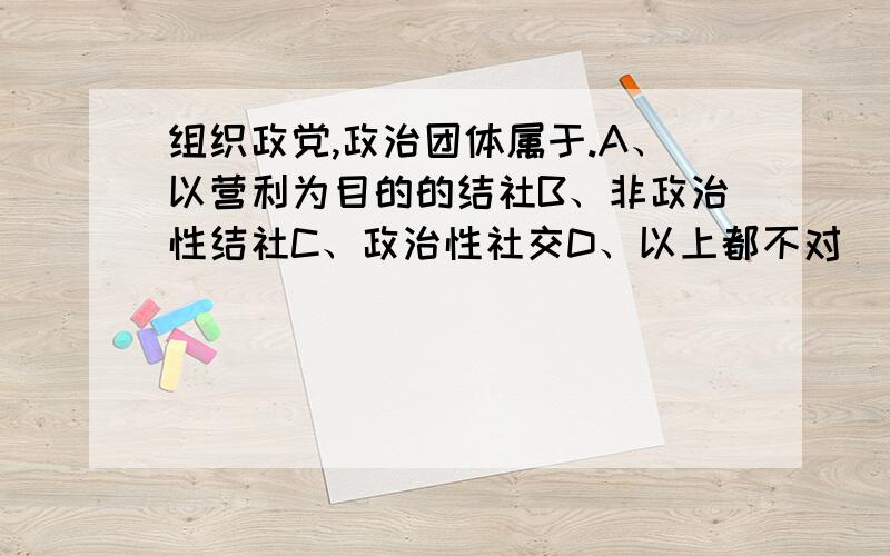 组织政党,政治团体属于.A、以营利为目的的结社B、非政治性结社C、政治性社交D、以上都不对