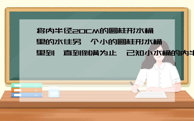 将内半径20CM的圆柱形水桶里的水往另一个小的圆柱形水桶里到,直到倒满为止,已知小水桶的内半径10C