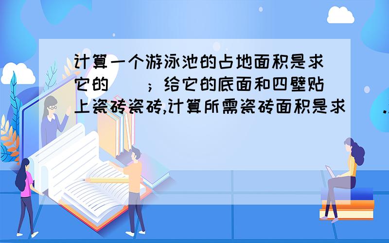 计算一个游泳池的占地面积是求它的（）；给它的底面和四壁贴上瓷砖瓷砖,计算所需瓷砖面积是求（）.沿池的边铺一圈防滑垫,计算