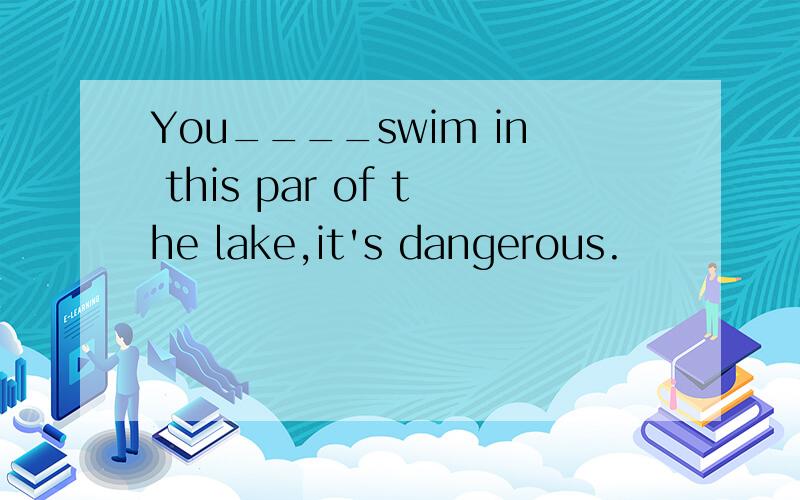 You____swim in this par of the lake,it's dangerous.