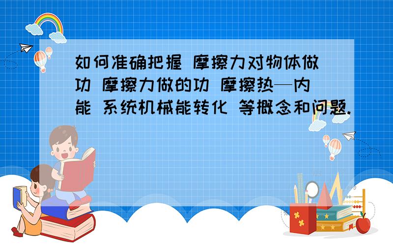 如何准确把握 摩擦力对物体做功 摩擦力做的功 摩擦热—内能 系统机械能转化 等概念和问题.